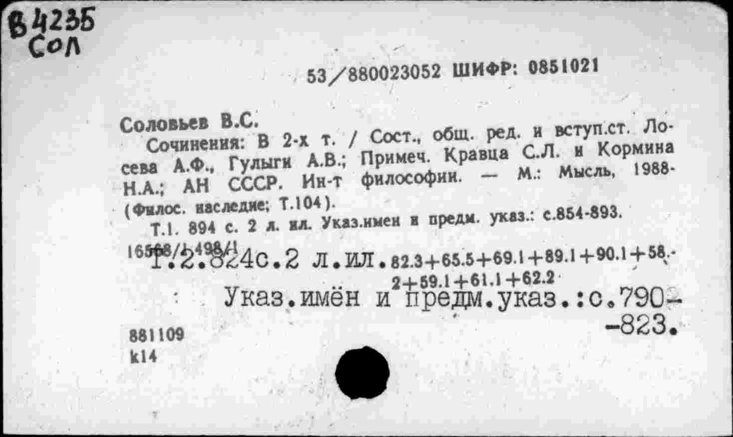 ﻿ВШ5 Сол
53/880023052 ШИФР: 0851021
Соловьев В.С.
Сочинения: В 2-х т. / Сост., общ. ред. и вступ.ст. Лосева А.Ф., Гулыги А.В.; Примеч. Кравца С.Л. и Кормина Н.А.; АН СССР. Ин-т философии. — М.: Мысль, 1988-(Фмлос. наследие; Т.104).
Т.1. 894 с. 2 л. мл. Указ.имен в предм. указ.: с.854-893.
'»таЖ4с.2 Л . ИЛ . 82.3 + 65.54-69.14-89.1 +90.1+58-2+59.1+61.1+62.2
Указ.имен и предм.указ.:с.79О-
881109	-823.
к14